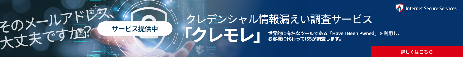 ISSの認証情報漏えい通知サービス クレモレ サービス開始 世界的に有名なツールである「Have I Been Pwned」を利⽤し、お客様に代わってISSが調査します。詳しくはこちら